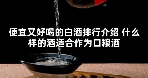 便宜又好喝的白酒排行介绍 什么样的酒适合作为口粮酒